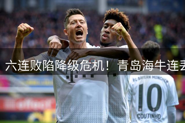 六连败陷降级危机！青岛海牛连丢16球排名中超垫底