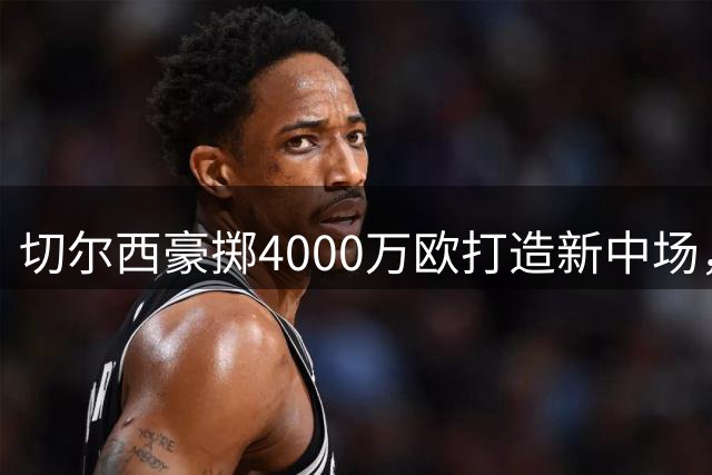 切尔西豪掷4000万欧打造新中场，巴尔科成阿隆索战术核心
