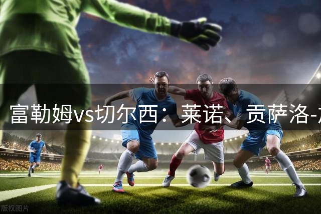 富勒姆vs切尔西：莱诺、贡萨洛-加西亚首发，帕尔默、里斯-詹姆斯出战
