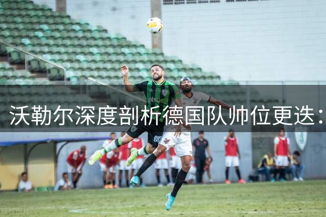 沃勒尔深度剖析德国队帅位更迭：克洛普的威望与纳帅的困境