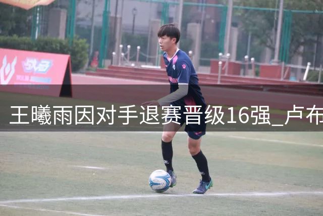 王曦雨因对手退赛晋级16强 卢布列夫爆冷遭网友调侃