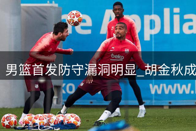 男篮首发防守漏洞明显 胡金秋成最大软肋