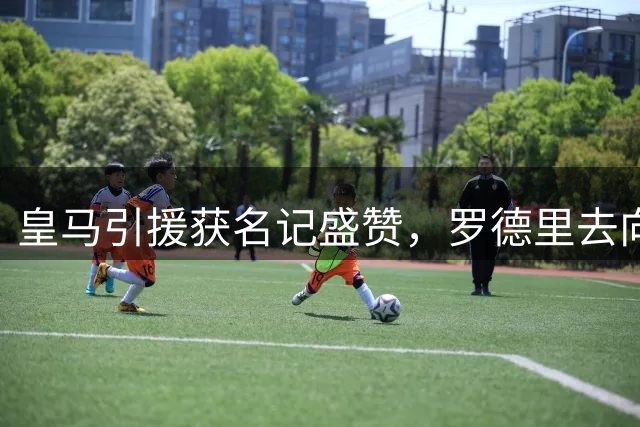 皇马引援获名记盛赞，罗德里去向成赛季焦点