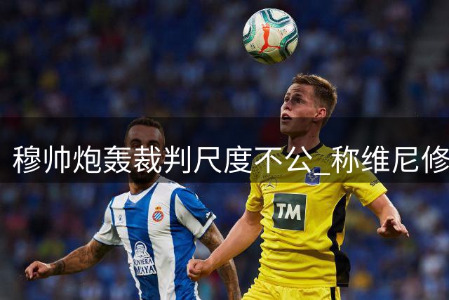 穆帅炮轰裁判尺度不公 称维尼修斯遭遇差别待遇