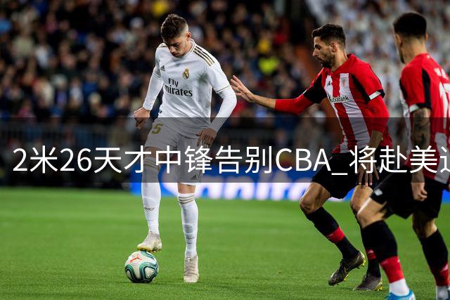 2米26天才中锋告别CBA 将赴美追逐NCAA梦想