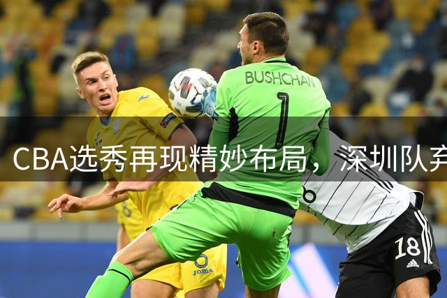 CBA选秀再现精妙布局，深圳队弃高就低选中单涛之子