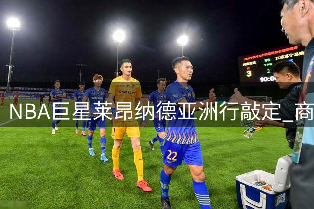 NBA巨星莱昂纳德亚洲行敲定 商业活动照常进行引关注
